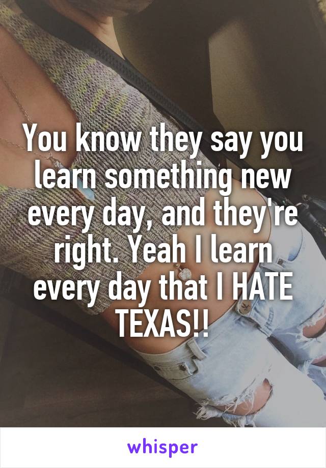 You know they say you learn something new every day, and they're right. Yeah I learn every day that I HATE TEXAS!!