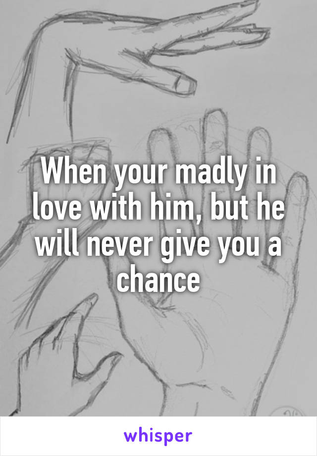 When your madly in love with him, but he will never give you a chance