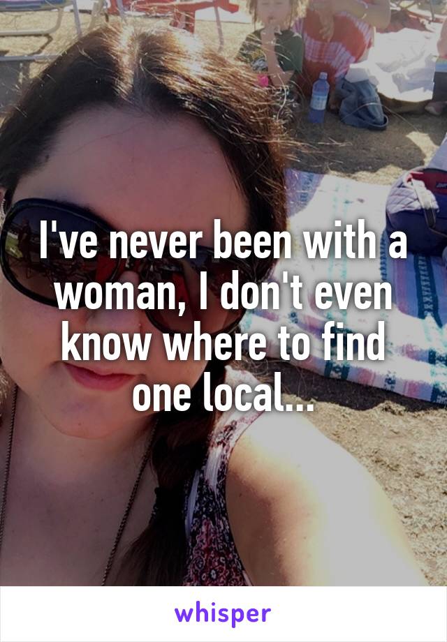 I've never been with a woman, I don't even know where to find one local...