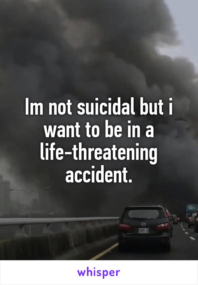 Im not suicidal but i want to be in a life-threatening accident.