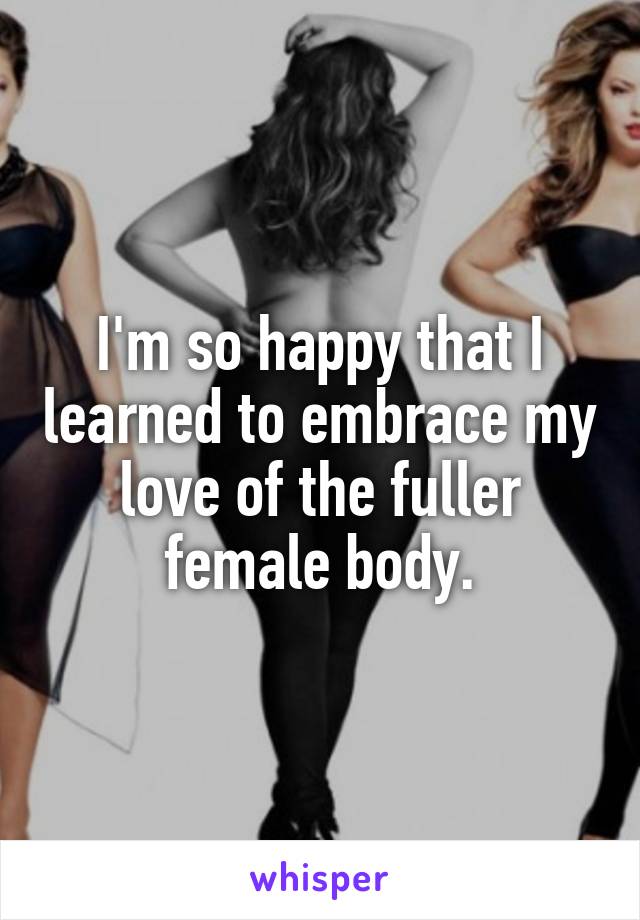 I'm so happy that I learned to embrace my love of the fuller female body.