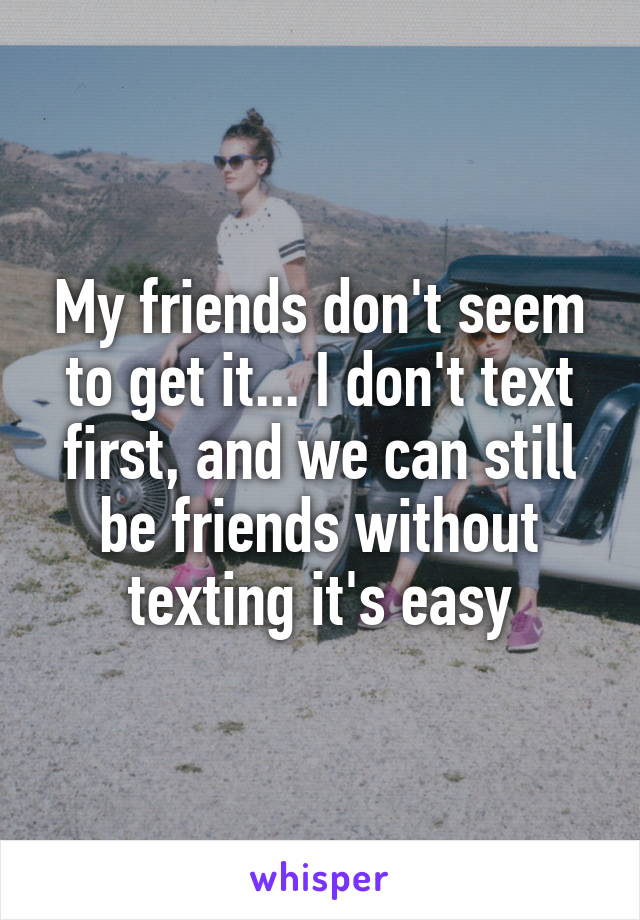 My friends don't seem to get it... I don't text first, and we can still be friends without texting it's easy
