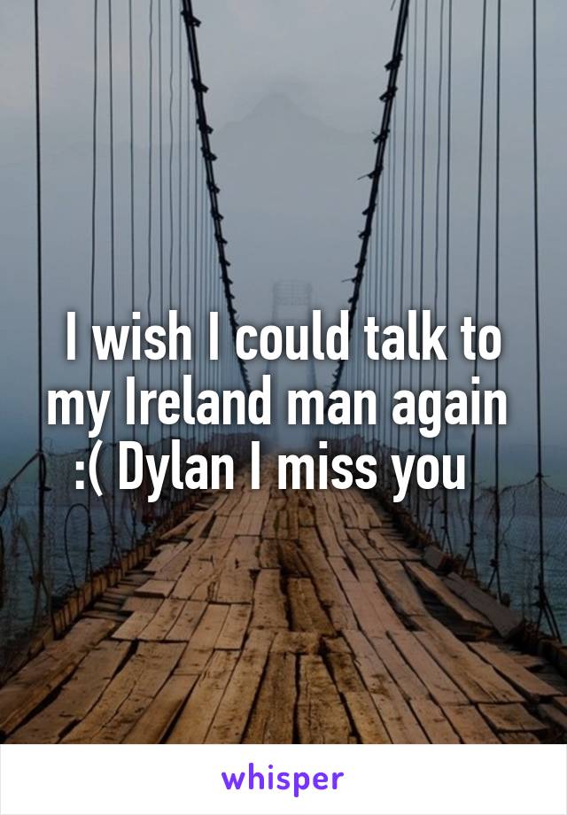 I wish I could talk to my Ireland man again 
:( Dylan I miss you  