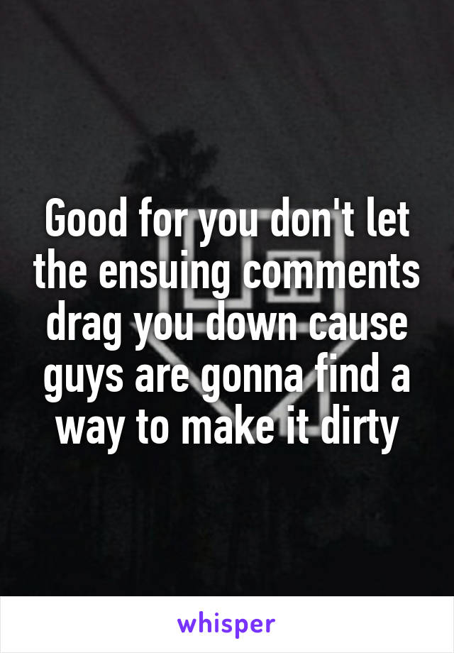 Good for you don't let the ensuing comments drag you down cause guys are gonna find a way to make it dirty
