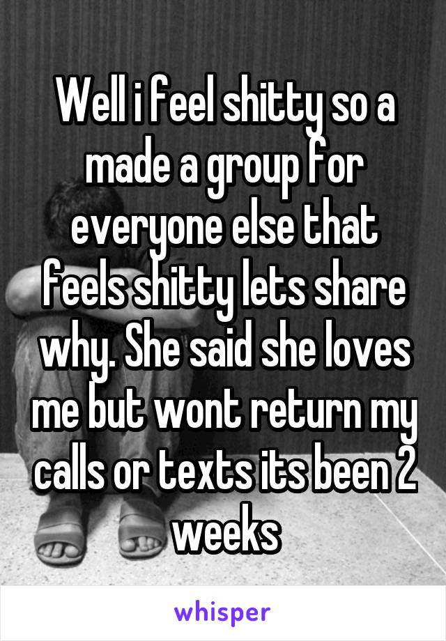 Well i feel shitty so a made a group for everyone else that feels shitty lets share why. She said she loves me but wont return my calls or texts its been 2 weeks