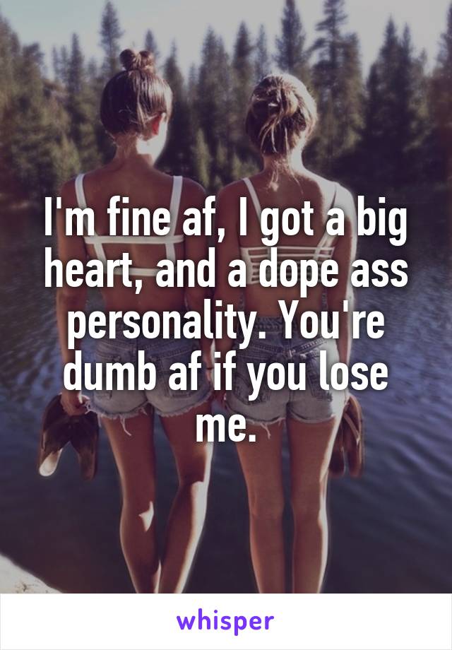 I'm fine af, I got a big heart, and a dope ass personality. You're dumb af if you lose me.