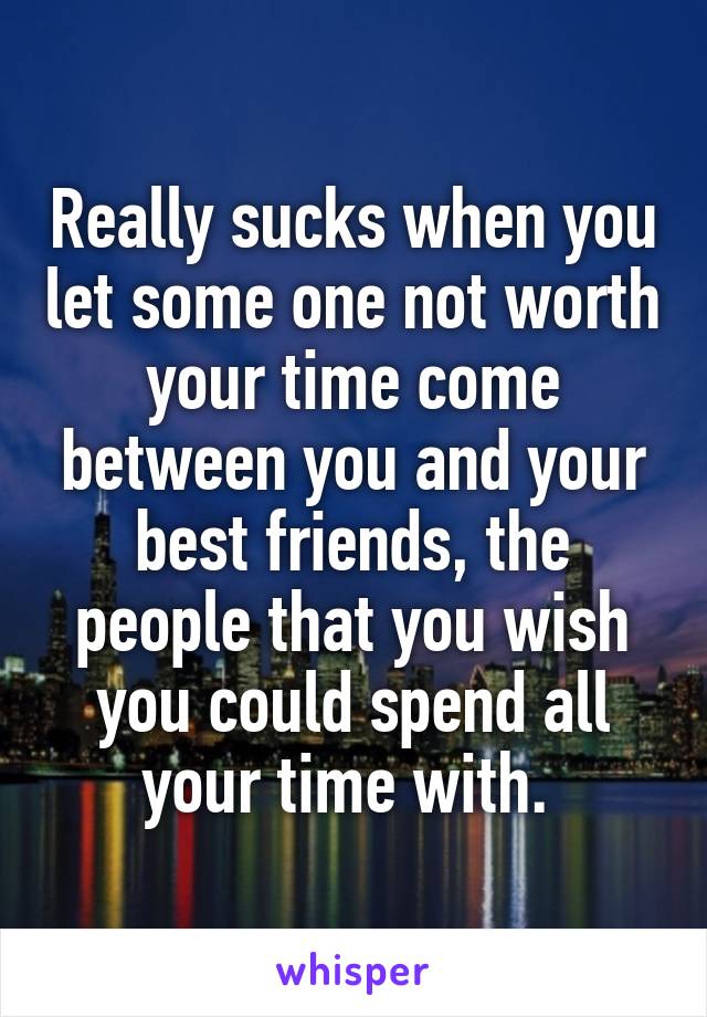 Really sucks when you let some one not worth your time come between you and your best friends, the people that you wish you could spend all your time with. 