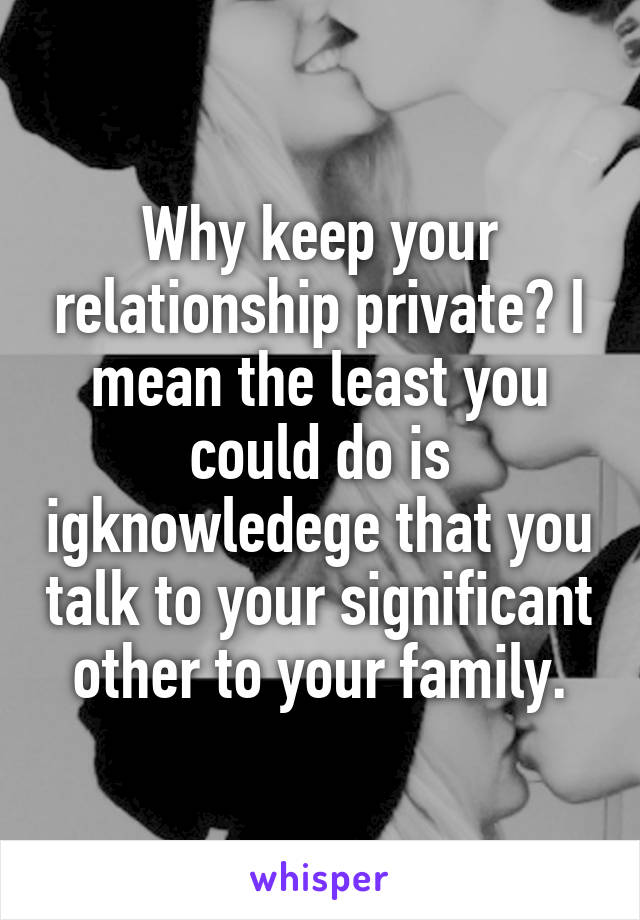 Why keep your relationship private? I mean the least you could do is igknowledege that you talk to your significant other to your family.