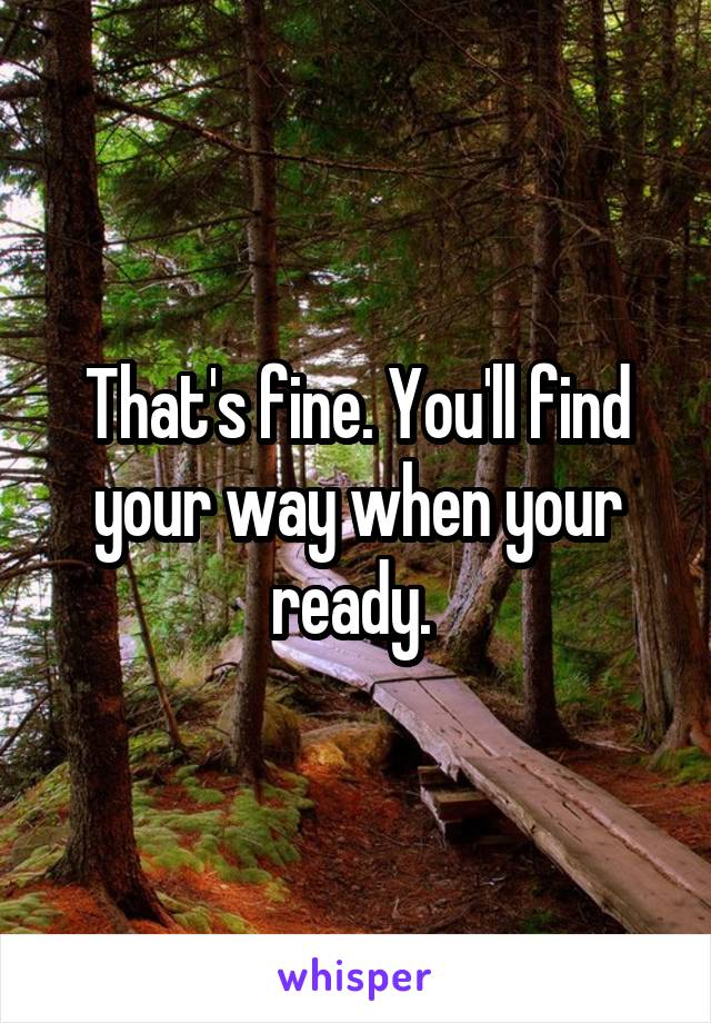 That's fine. You'll find your way when your ready. 