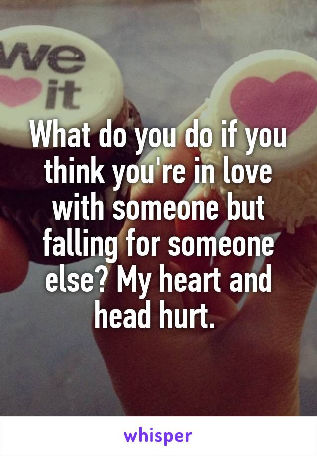 What do you do if you think you're in love with someone but falling for someone else? My heart and head hurt. 