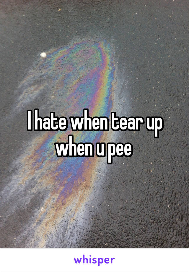 I hate when tear up when u pee 