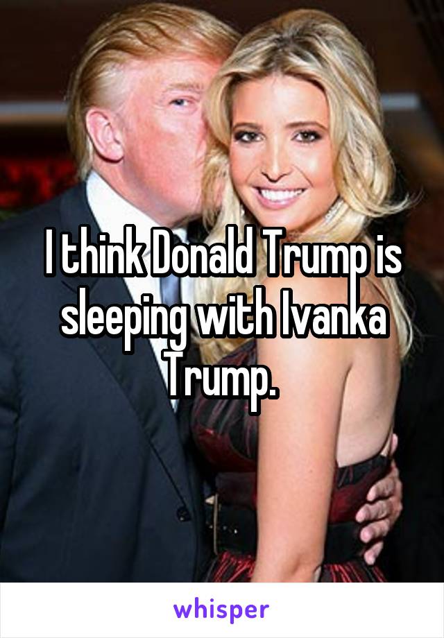 I think Donald Trump is sleeping with Ivanka Trump. 