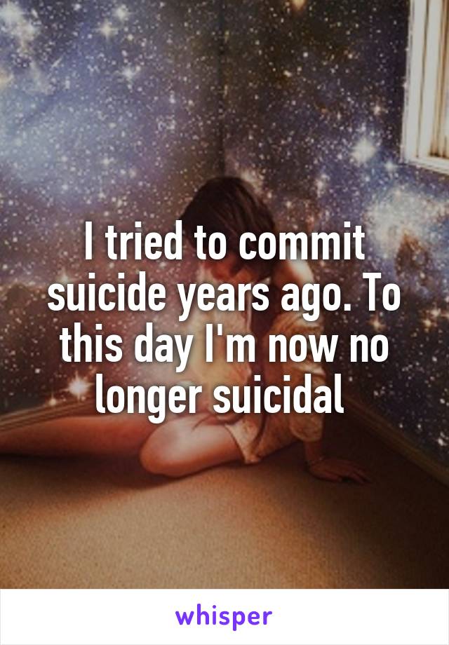 I tried to commit suicide years ago. To this day I'm now no longer suicidal 
