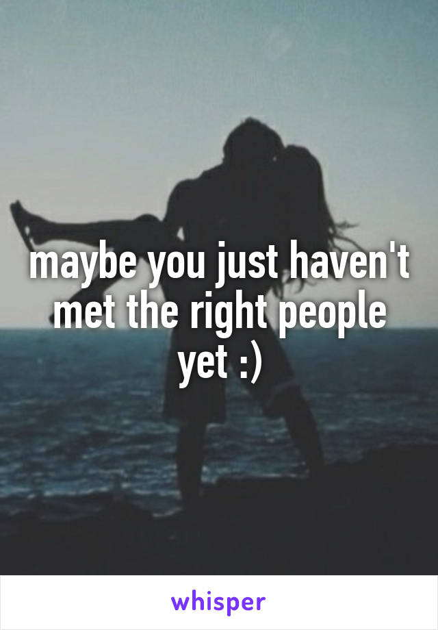 maybe you just haven't met the right people yet :)