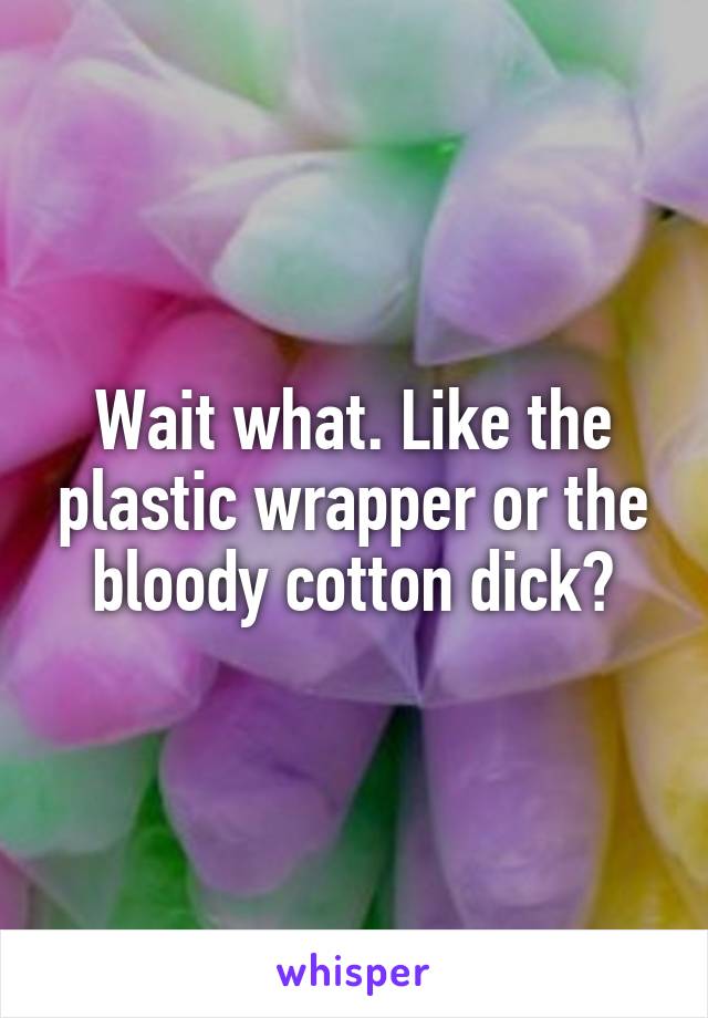 Wait what. Like the plastic wrapper or the bloody cotton dick?