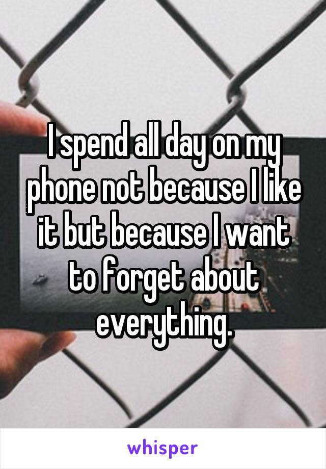 I spend all day on my phone not because I like it but because I want to forget about everything.