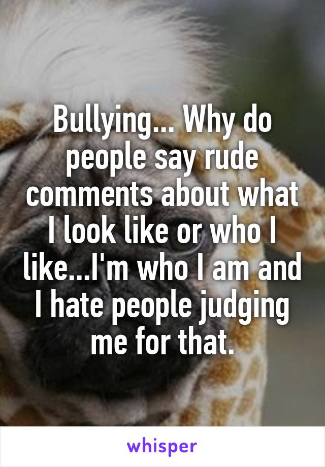 Bullying... Why do people say rude comments about what I look like or who I like...I'm who I am and I hate people judging me for that.