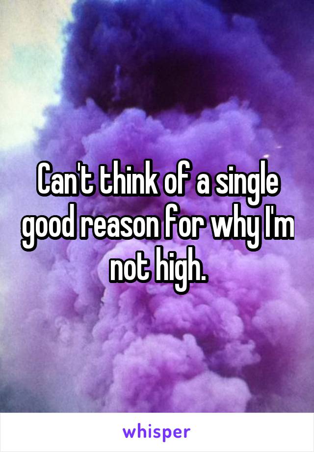 Can't think of a single good reason for why I'm not high.