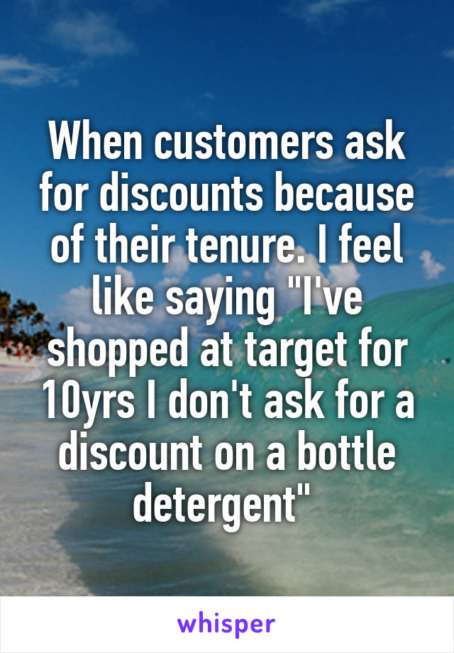 When customers ask for discounts because of their tenure. I feel like saying "I've shopped at target for 10yrs I don't ask for a discount on a bottle detergent" 