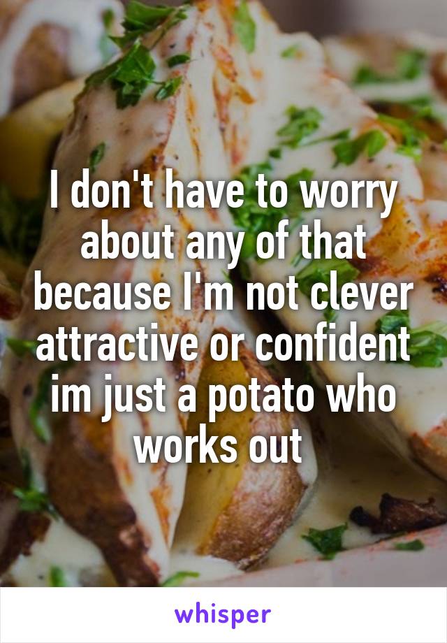 I don't have to worry about any of that because I'm not clever attractive or confident im just a potato who works out 