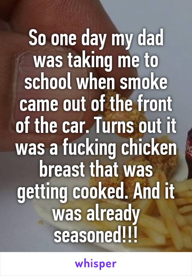 So one day my dad was taking me to school when smoke came out of the front of the car. Turns out it was a fucking chicken breast that was getting cooked. And it was already seasoned!!!