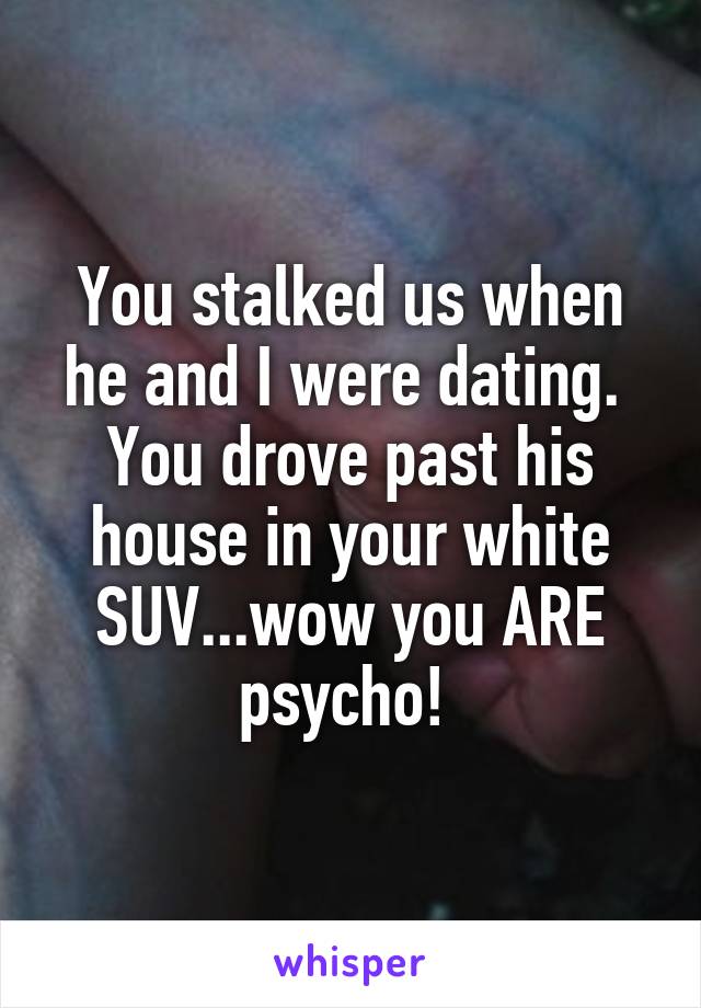 You stalked us when he and I were dating. 
You drove past his house in your white SUV...wow you ARE psycho! 