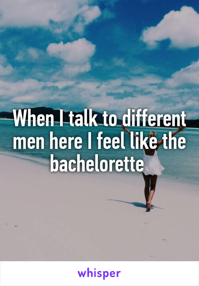 When I talk to different men here I feel like the bachelorette 