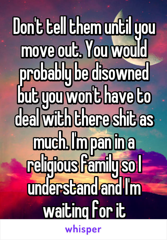 Don't tell them until you move out. You would probably be disowned but you won't have to deal with there shit as much. I'm pan in a religious family so I understand and I'm waiting for it