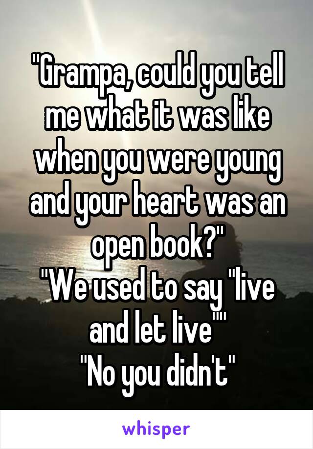 "Grampa, could you tell me what it was like when you were young and your heart was an open book?"
"We used to say "live and let live""
"No you didn't"