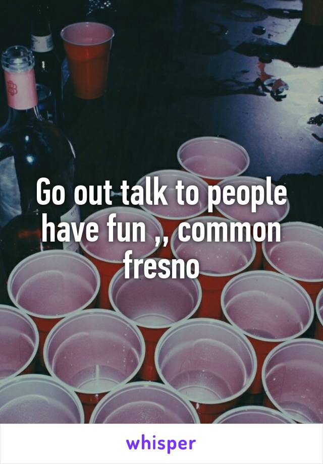 Go out talk to people have fun ,, common fresno