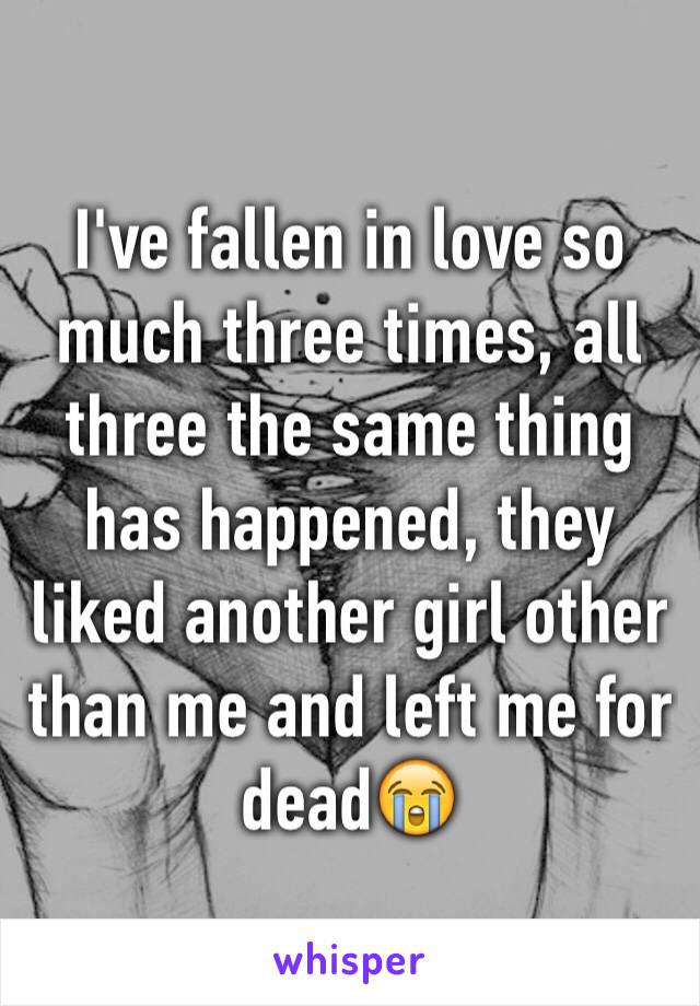 I've fallen in love so much three times, all three the same thing has happened, they liked another girl other than me and left me for dead😭