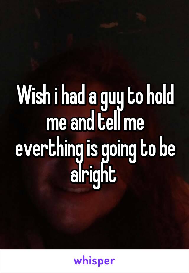 Wish i had a guy to hold me and tell me everthing is going to be alright 