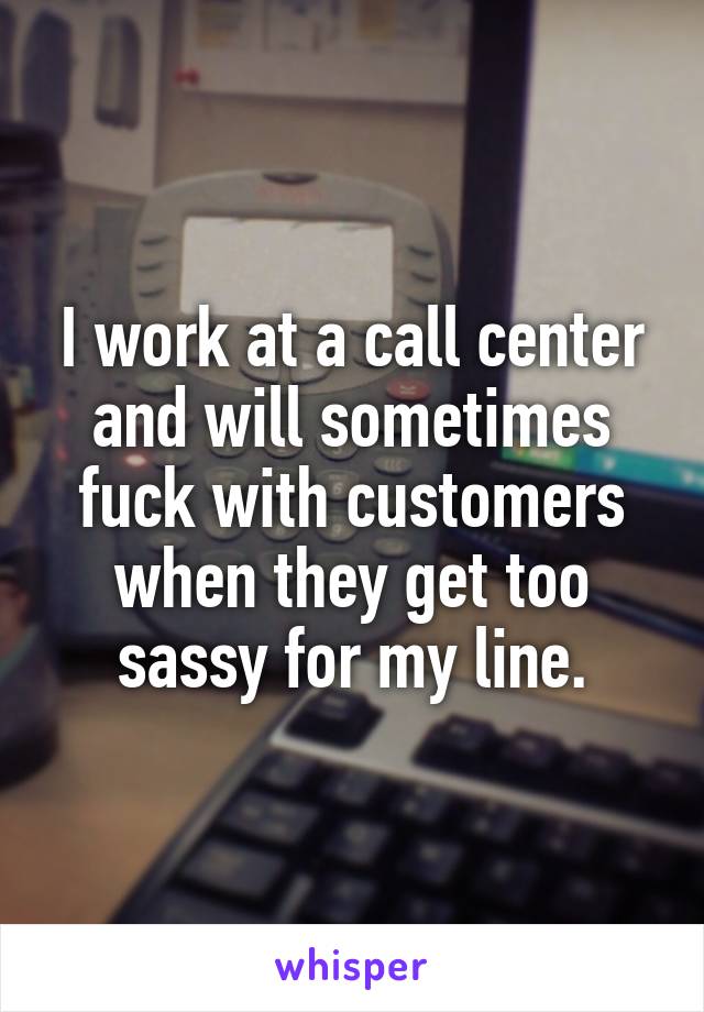 I work at a call center and will sometimes fuck with customers when they get too sassy for my line.
