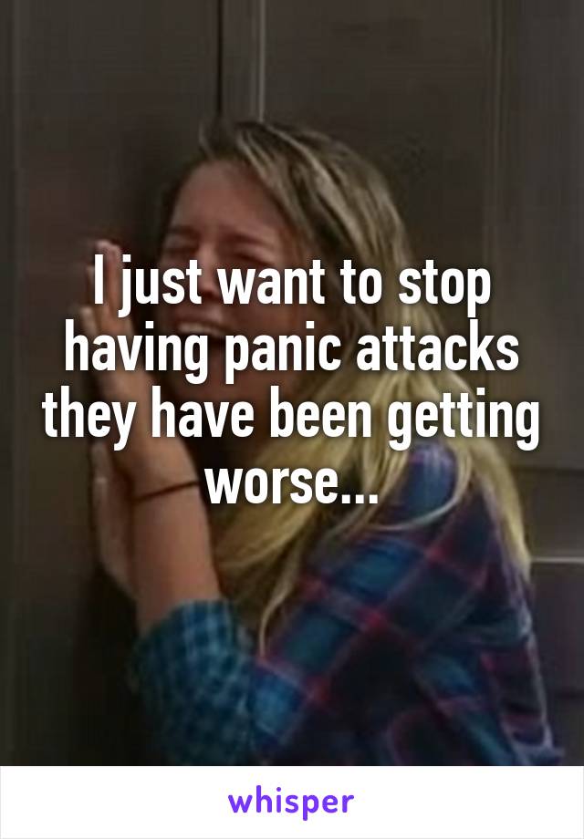 I just want to stop having panic attacks they have been getting worse...
