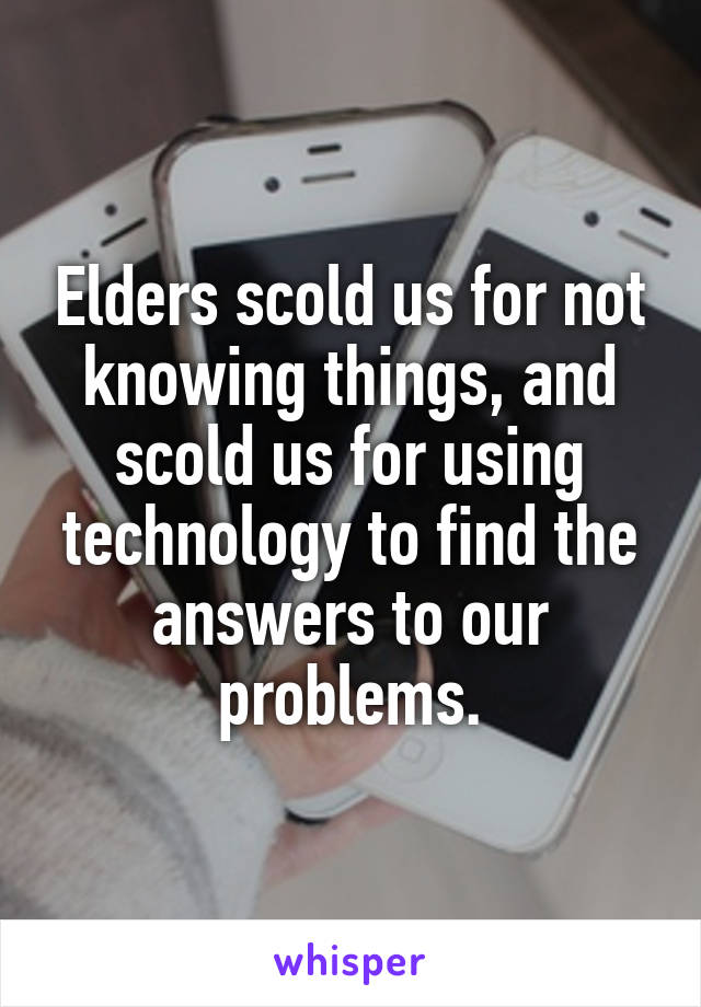 Elders scold us for not knowing things, and scold us for using technology to find the answers to our problems.