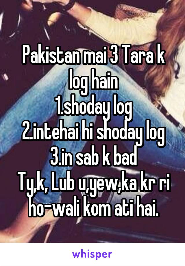 Pakistan mai 3 Tara k log hain
1.shoday log
2.intehai hi shoday log
3.in sab k bad
Ty,k, Lub u,yew,ka kr ri ho-wali kom ati hai.
