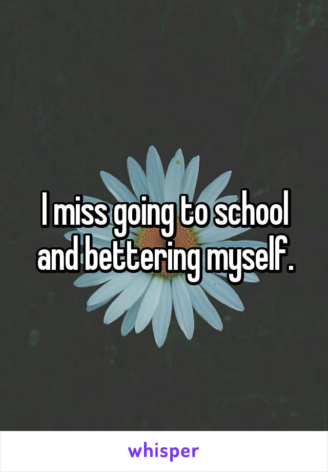 I miss going to school and bettering myself.