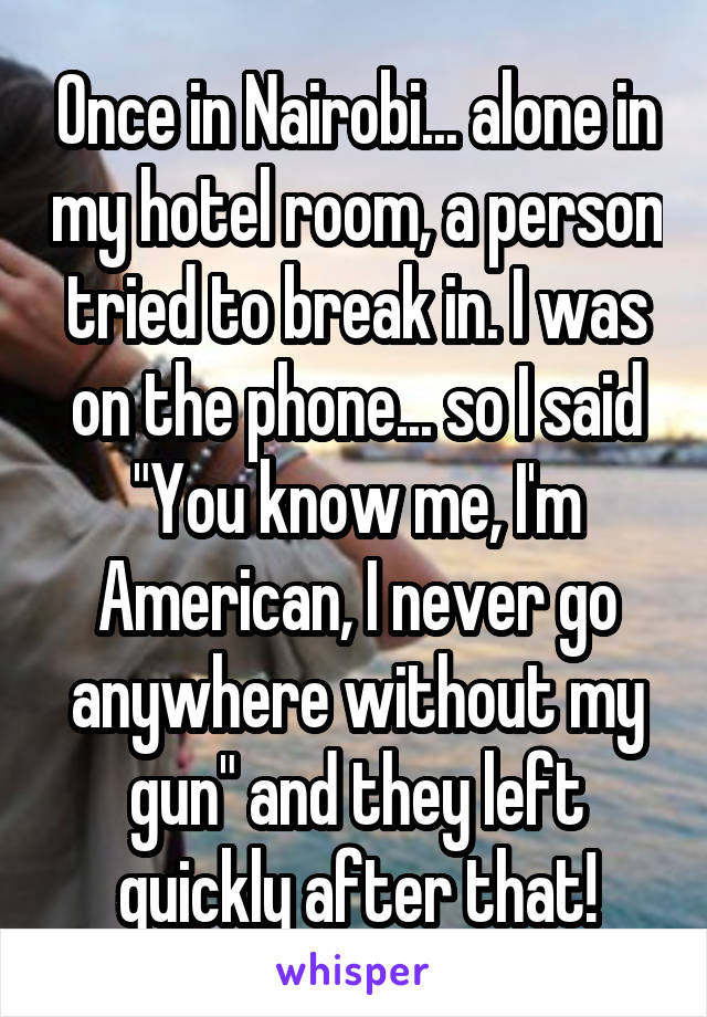 Once in Nairobi... alone in my hotel room, a person tried to break in. I was on the phone... so I said "You know me, I'm American, I never go anywhere without my gun" and they left quickly after that!