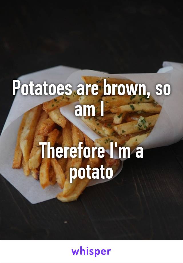Potatoes are brown, so am I 

Therefore I'm a potato