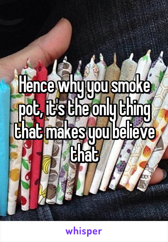 Hence why you smoke pot, it's the only thing that makes you believe that