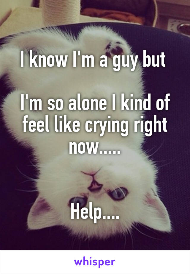 I know I'm a guy but 

I'm so alone I kind of feel like crying right now.....


Help....