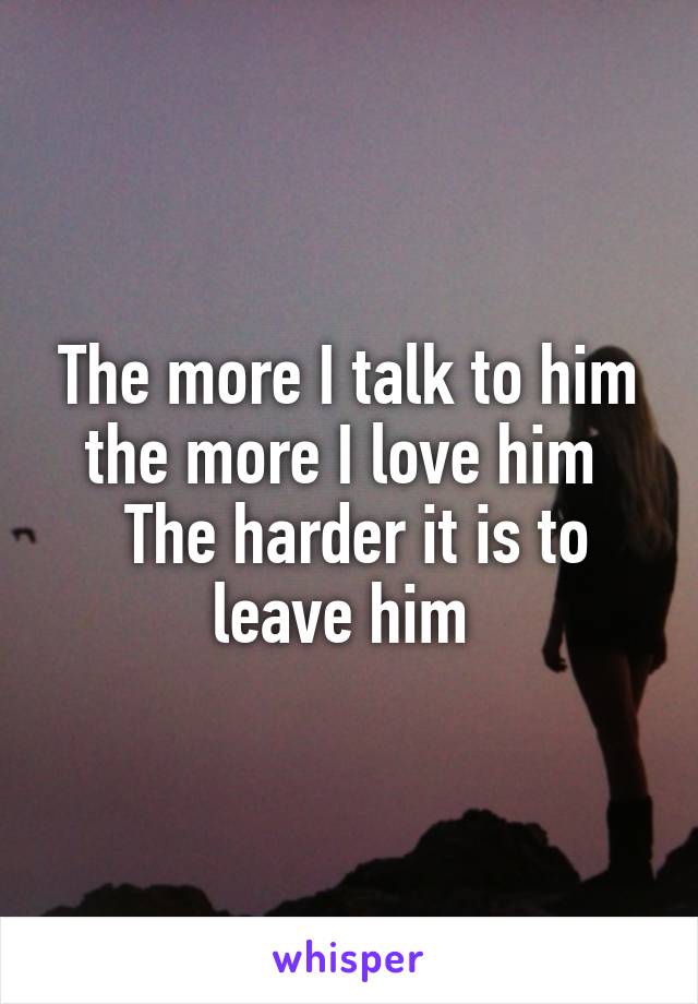The more I talk to him the more I love him 
 The harder it is to leave him 