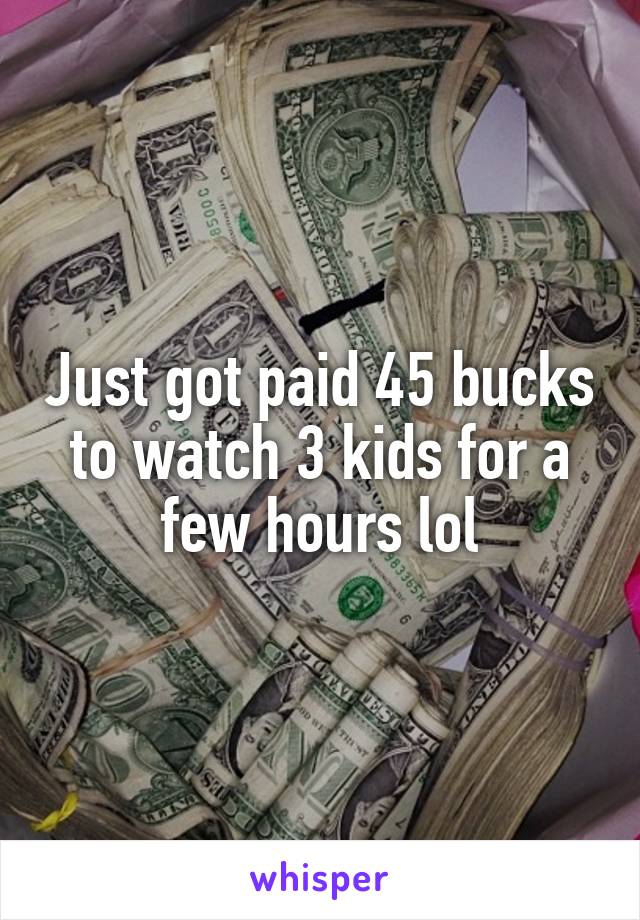 Just got paid 45 bucks to watch 3 kids for a few hours lol