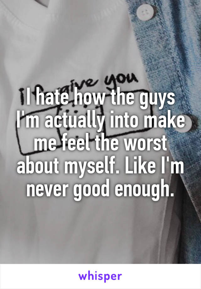 I hate how the guys I'm actually into make me feel the worst about myself. Like I'm never good enough.