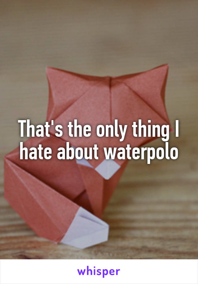 That's the only thing I hate about waterpolo