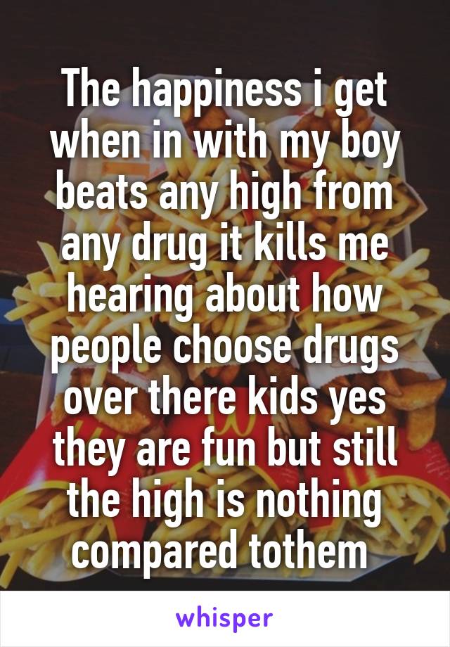 The happiness i get when in with my boy beats any high from any drug it kills me hearing about how people choose drugs over there kids yes they are fun but still the high is nothing compared tothem 