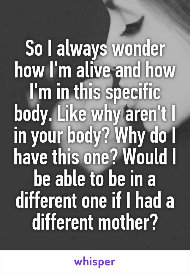 So I always wonder how I'm alive and how I'm in this specific body. Like why aren't I in your body? Why do I have this one? Would I be able to be in a different one if I had a different mother?