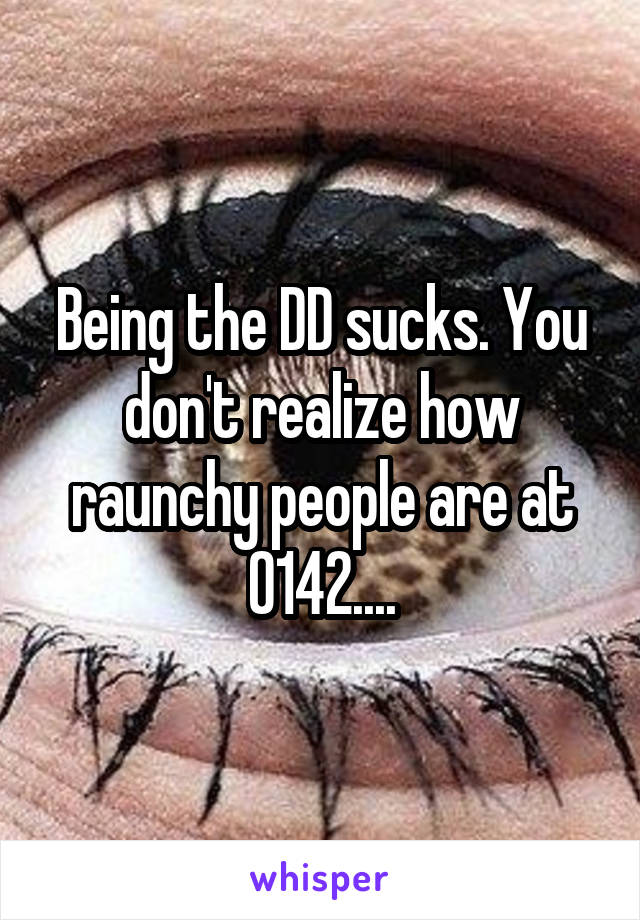 Being the DD sucks. You don't realize how raunchy people are at 0142....