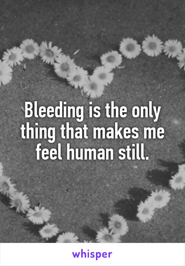 Bleeding is the only thing that makes me feel human still.