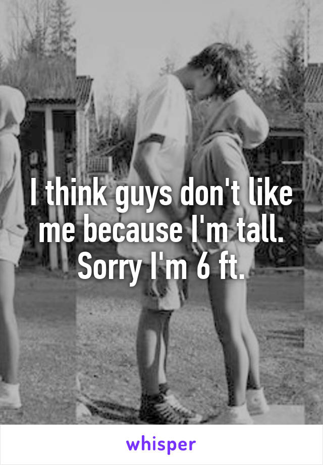 I think guys don't like me because I'm tall. Sorry I'm 6 ft.